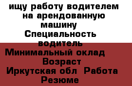 ищу работу водителем на арендованную машину. › Специальность ­ водитель › Минимальный оклад ­ 30 000 › Возраст ­ 41 - Иркутская обл. Работа » Резюме   